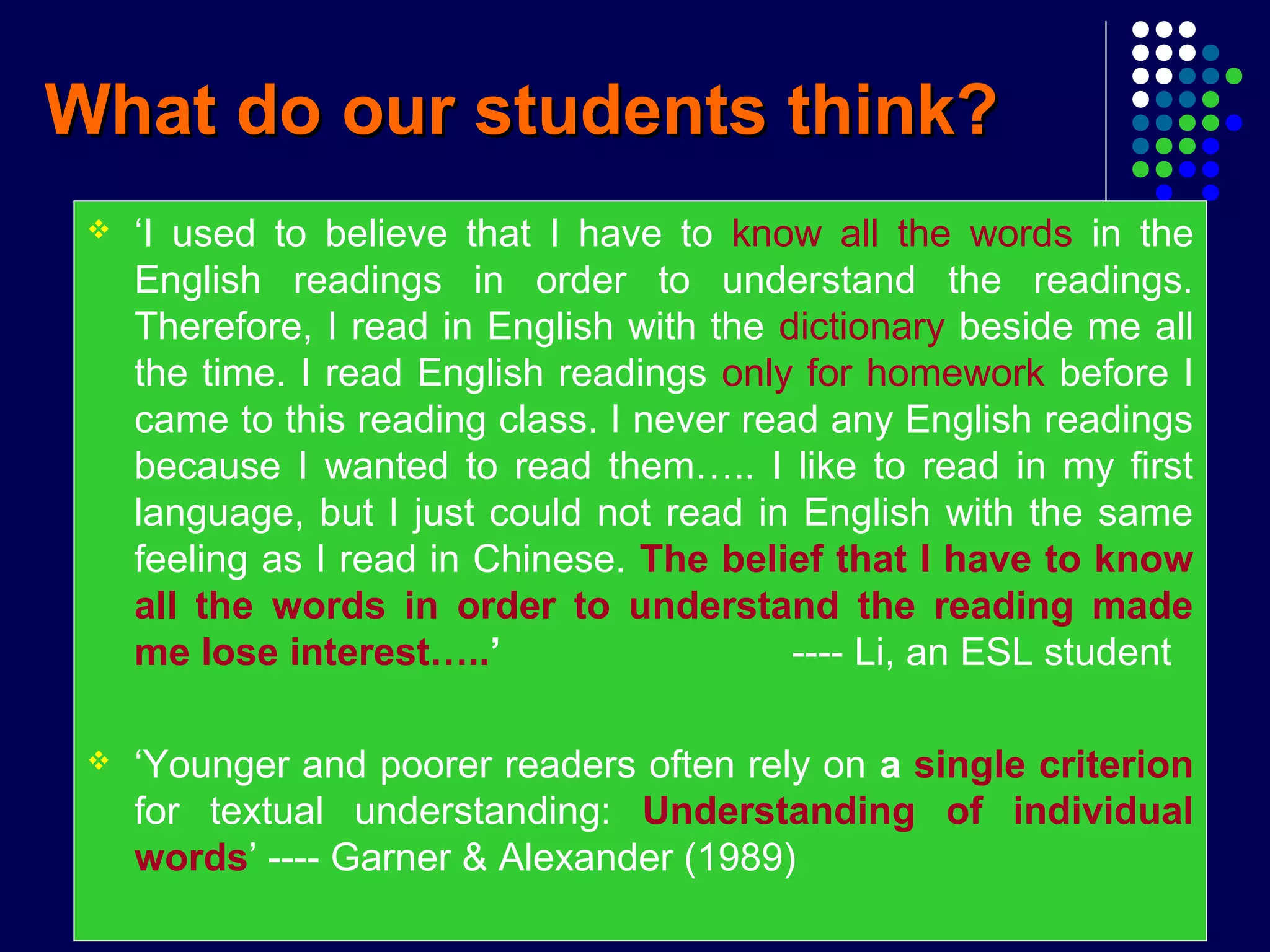 What do our students think?What do our students think?
 ‘I used to believe that I have to know all the words in the
English readings in order to understand the readings.
Therefore, I read in English with the dictionary beside me all
the time. I read English readings only for homework before I
came to this reading class. I never read any English readings
because I wanted to read them….. I like to read in my first
language, but I just could not read in English with the same
feeling as I read in Chinese. The belief that I have to know
all the words in order to understand the reading made
me lose interest…..’ ---- Li, an ESL student
 ‘Younger and poorer readers often rely on a single criterion
for textual understanding: Understanding of individual
words’ ---- Garner & Alexander (1989)
 