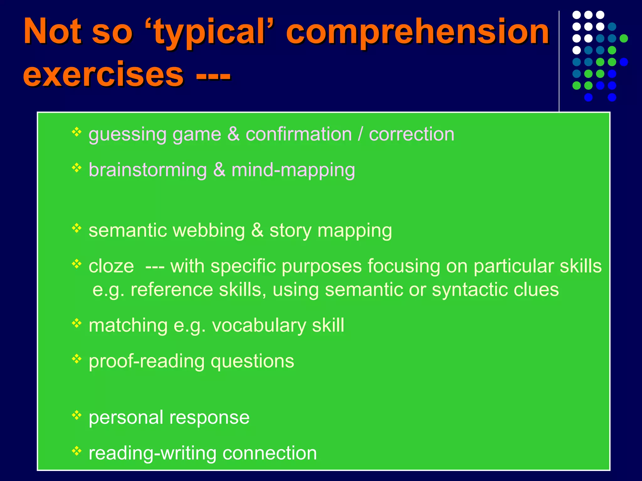 Not so ‘typical’ comprehensionNot so ‘typical’ comprehension
exercises ---exercises ---
 guessing game & confirmation / correction
 brainstorming & mind-mapping
 semantic webbing & story mapping
 cloze --- with specific purposes focusing on particular skills
e.g. reference skills, using semantic or syntactic clues
 matching e.g. vocabulary skill
 proof-reading questions
 personal response
 reading-writing connection
 