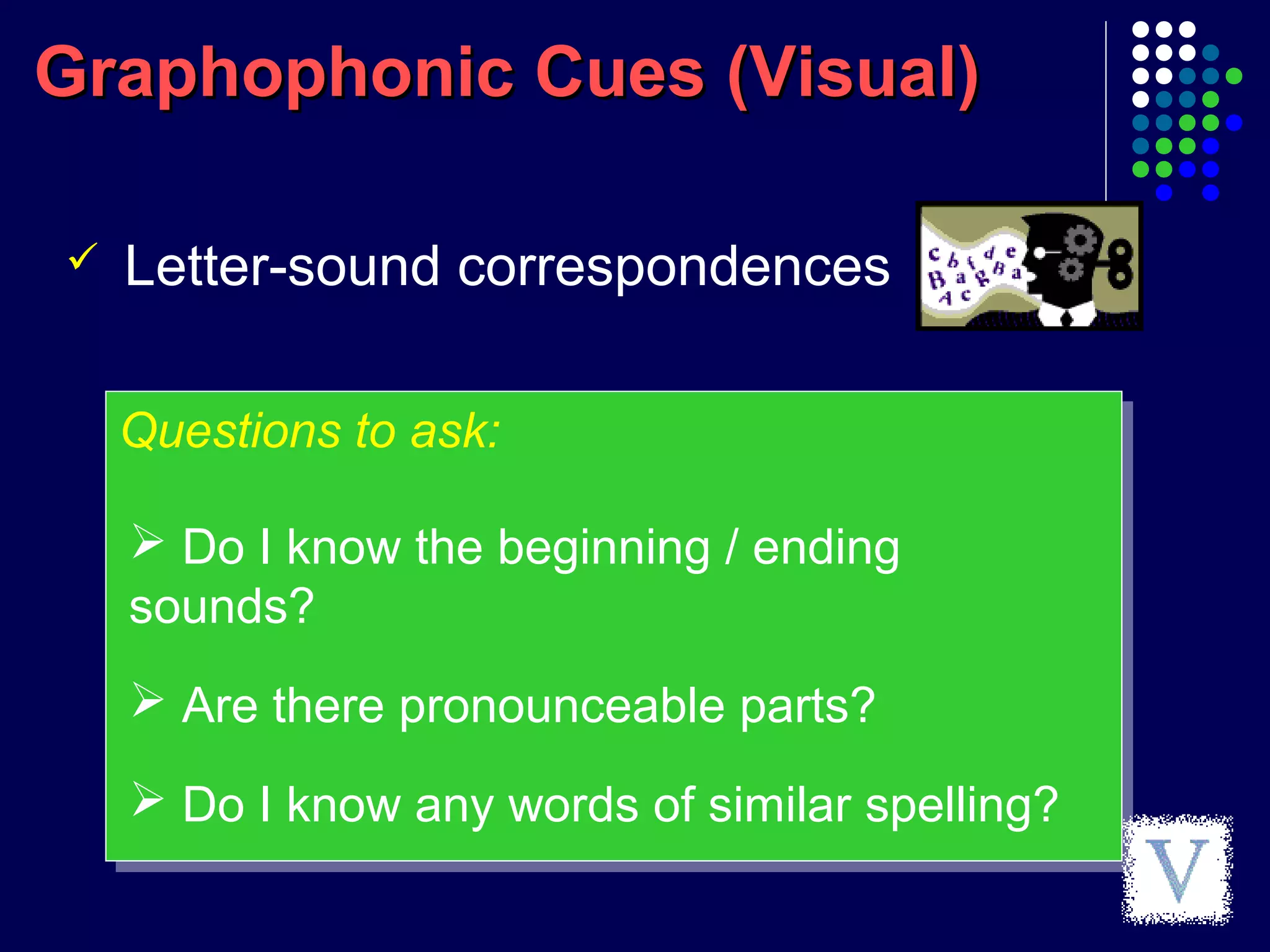 Graphophonic Cues (Visual)Graphophonic Cues (Visual)
Questions to ask:Questions to ask:
 Letter-sound correspondences
 Do I know the beginning / ending
sounds?
 Are there pronounceable parts?
 Do I know any words of similar spelling?
 