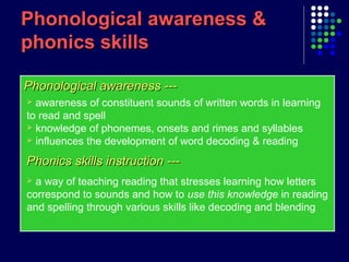 Phonological awareness ---Phonological awareness ---
Phonological awareness &Phonological awareness &
phonics skillsphonics skills
 awareness of constituent sounds of written words in learning
to read and spell
 knowledge of phonemes, onsets and rimes and syllables
 influences the development of word decoding & reading
Phonics skills instruction ---Phonics skills instruction ---
 a way of teaching reading that stresses learning how letters
correspond to sounds and how to use this knowledge in reading
and spelling through various skills like decoding and blending
 