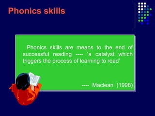Phonics skillsPhonics skills
Phonics skills are means to the end of
successful reading ---- ‘a catalyst which
triggers the process of learning to read’
---- Maclean (1998)
Phonics skills are means to the end of
successful reading ---- ‘a catalyst which
triggers the process of learning to read’
---- Maclean (1998)
 
