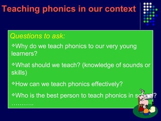 Teaching phonics in our contextTeaching phonics in our context
Questions to ask:
Why do we teach phonics to our very young
learners?
What should we teach? (knowledge of sounds or
skills)
How can we teach phonics effectively?
Who is the best person to teach phonics in school?
………..
 