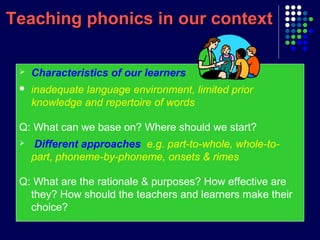 Teaching phonics in our contextTeaching phonics in our context
 Characteristics of our learners
 inadequate language environment, limited prior
knowledge and repertoire of words
Q: What can we base on? Where should we start?
 Different approaches e.g. part-to-whole, whole-to-
part, phoneme-by-phoneme, onsets & rimes
Q: What are the rationale & purposes? How effective are
they? How should the teachers and learners make their
choice?
 