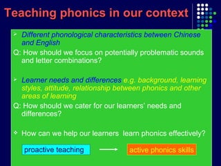 Different phonological characteristics between Chinese
and English
Q: How should we focus on potentially problematic sounds
and letter combinations?
 Learner needs and differences e.g. background, learning
styles, attitude, relationship between phonics and other
areas of learning
Q: How should we cater for our learners’ needs and
differences?
 How can we help our learners learn phonics effectively?
Teaching phonics in our contextTeaching phonics in our context
active phonics skillsproactive teaching
 