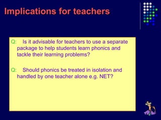 Implications for teachersImplications for teachers
Q: Is it advisable for teachers to use a separate
package to help students learn phonics and
tackle their learning problems?
Q: Should phonics be treated in isolation and
handled by one teacher alone e.g. NET?
 