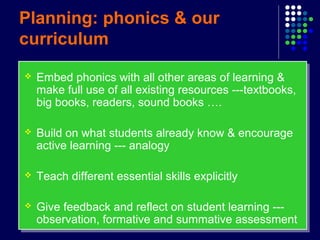 Planning: phonics & our
curriculum
 Embed phonics with all other areas of learning &
make full use of all existing resources ---textbooks,
big books, readers, sound books ….
 Build on what students already know & encourage
active learning --- analogy
 Teach different essential skills explicitly
 Give feedback and reflect on student learning ---
observation, formative and summative assessment
 