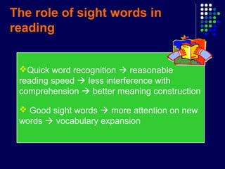 The role of sight words in
reading
Quick word recognition  reasonable
reading speed  less interference with
comprehension  better meaning construction
 Good sight words  more attention on new
words  vocabulary expansion
 
