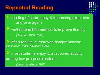 Repeated ReadingRepeated Reading
 reading of short, easy & interesting texts over
and over again
 well-researched method to improve fluency
(Samuels 1979, 2002)
 often results in improved comprehension
(Hasbrouch, Ihnot, & Rogers 1999)
 most students enjoy it; a favoured activity
among low-progress readers
(Lipson & Wixson 1997)
 