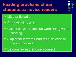 Reading problems of ourReading problems of our
students as novice readersstudents as novice readers
 Little anticipation
 Read word by word
 Got stuck with a difficult word and give up
reading
 Skip difficult words and read on despite
loss of meaning
 Seldom re-read and self-correct
 Little anticipation
 Read word by word
 Got stuck with a difficult word and give up
reading
 Skip difficult words and read on despite
loss of meaning
 Seldom re-read and self-correct
 