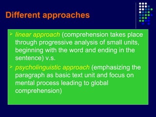 Different approaches
 linear approach (comprehension takes place
through progressive analysis of small units,
beginning with the word and ending in the
sentence) v.s.
 psycholinguistic approach (emphasizing the
paragraph as basic text unit and focus on
mental process leading to global
comprehension)
 