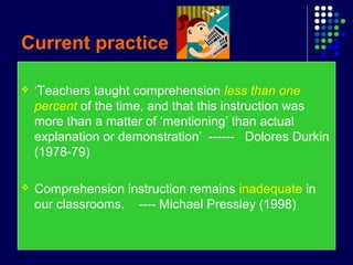 Current practice
 ‘Teachers taught comprehension less than one
percent of the time, and that this instruction was
more than a matter of ‘mentioning’ than actual
explanation or demonstration’ ------ Dolores Durkin
(1978-79)
 Comprehension instruction remains inadequate in
our classrooms. ---- Michael Pressley (1998)
 