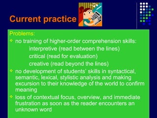 Current practiceCurrent practice
Problems:
 no training of higher-order comprehension skills:
interpretive (read between the lines)
critical (read for evaluation)
creative (read beyond the lines)
 no development of students’ skills in syntactical,
semantic, lexical, stylistic analysis and making
excursion to their knowledge of the world to confirm
meaning
 loss of contextual focus, overview, and immediate
frustration as soon as the reader encounters an
unknown word
 