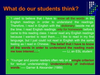What do our students think?What do our students think?
 ‘I used to believe that I have to know all the words in the
English readings in order to understand the readings.
Therefore, I read in English with the dictionary beside me all
the time. I read English readings only for homework before I
came to this reading class. I never read any English readings
because I wanted to read them….. I like to read in my first
language, but I just could not read in English with the same
feeling as I read in Chinese. The belief that I have to know
all the words in order to understand the reading made
me lose interest…..’ ---- Li, an ESL student
 ‘Younger and poorer readers often rely on a single criterion
for textual understanding: Understanding of individual
words’ ---- Garner & Alexander (1989)
 