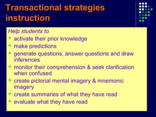 Transactional strategiesTransactional strategies
instructioninstruction
Help students to
 activate their prior knowledge
 make predictions
 generate questions, answer questions and draw
inferences
 monitor their comprehension & seek clarification
when confused
 create pictorial mental imagery & mnemonic
imagery
 create summaries of what they have read
 evaluate what they have read
 
