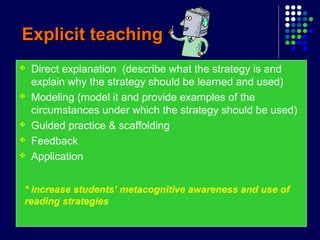 Explicit teachingExplicit teaching
 Direct explanation (describe what the strategy is and
explain why the strategy should be learned and used)
 Modeling (model it and provide examples of the
circumstances under which the strategy should be used)
 Guided practice & scaffolding
 Feedback
 Application
* increase students’ metacognitive awareness and use of
reading strategies
 