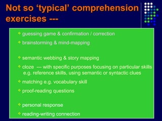 Not so ‘typical’ comprehensionNot so ‘typical’ comprehension
exercises ---exercises ---
 guessing game & confirmation / correction
 brainstorming & mind-mapping
 semantic webbing & story mapping
 cloze --- with specific purposes focusing on particular skills
e.g. reference skills, using semantic or syntactic clues
 matching e.g. vocabulary skill
 proof-reading questions
 personal response
 reading-writing connection
 