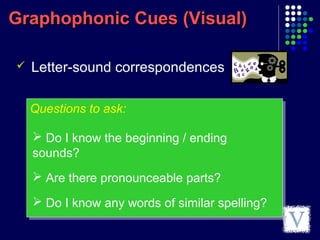 Graphophonic Cues (Visual)Graphophonic Cues (Visual)
Questions to ask:Questions to ask:
 Letter-sound correspondences
 Do I know the beginning / ending
sounds?
 Are there pronounceable parts?
 Do I know any words of similar spelling?
 