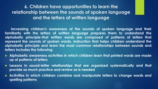 6. Children have opportunities to learn the
relationship between the sounds of spoken language
and the letters of written language
Increasing children's awareness of the sounds of spoken language and their
familiarity with the letters of written language prepares them to understand the
alphabetic principle-that written words are composed of patterns of letters that
represent the sounds of spoken words. Instruction that helps children understand the
alphabetic principle and learn the most common relationships between sounds and
letters includes the following:
 Alphabetic awareness activities in which children learn that printed words are made
up of patterns of letters
 Lessons in sound-letter relationships that are organized systematically and that
provide as much practice and review as is needed
 Activities in which children combine and manipulate letters to change words and
spelling patterns
 