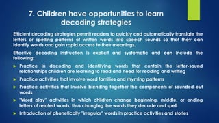7. Children have opportunities to learn
decoding strategies
Efficient decoding strategies permit readers to quickly and automatically translate the
letters or spelling patterns of written words into speech sounds so that they can
identify words and gain rapid access to their meanings.
Effective decoding instruction is explicit and systematic and can include the
following:
 Practice in decoding and identifying words that contain the letter-sound
relationships children are learning to read and need for reading and writing
 Practice activities that involve word families and rhyming patterns
 Practice activities that involve blending together the components of sounded-out
words
 "Word play" activities in which children change beginning, middle, or ending
letters of related words, thus changing the words they decode and spell
 Introduction of phonetically "irregular" words in practice activities and stories
 