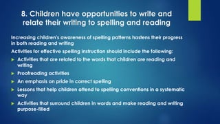 8. Children have opportunities to write and
relate their writing to spelling and reading
Increasing children's awareness of spelling patterns hastens their progress
in both reading and writing
Activities for effective spelling instruction should include the following:
 Activities that are related to the words that children are reading and
writing
 Proofreading activities
 An emphasis on pride in correct spelling
 Lessons that help children attend to spelling conventions in a systematic
way
 Activities that surround children in words and make reading and writing
purpose-filled
 