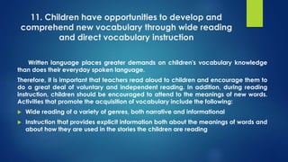 11. Children have opportunities to develop and
comprehend new vocabulary through wide reading
and direct vocabulary instruction
Written language places greater demands on children's vocabulary knowledge
than does their everyday spoken language.
Therefore, it is important that teachers read aloud to children and encourage them to
do a great deal of voluntary and independent reading. In addition, during reading
instruction, children should be encouraged to attend to the meanings of new words.
Activities that promote the acquisition of vocabulary include the following:
 Wide reading of a variety of genres, both narrative and informational
 Instruction that provides explicit information both about the meanings of words and
about how they are used in the stories the children are reading
 