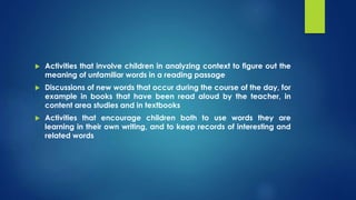  Activities that involve children in analyzing context to figure out the
meaning of unfamiliar words in a reading passage
 Discussions of new words that occur during the course of the day, for
example in books that have been read aloud by the teacher, in
content area studies and in textbooks
 Activities that encourage children both to use words they are
learning in their own writing, and to keep records of interesting and
related words
 