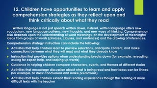 12. Children have opportunities to learn and apply
comprehension strategies as they reflect upon and
think critically about what they read
Written language is not just speech written down. Instead, written language offers new
vocabulary, new language patterns, new thoughts, and new ways of thinking. Comprehension
also depends upon the understanding of word meanings, on the development of meaningful
ideas from groups of words (phrases, clauses, and sentences) and the drawing of inferences.
Comprehension strategy instruction can include the following:
 Activities that help children learn to preview selections, anticipate content, and make
connections between what they will read and what they already know
 Instruction that provides options when understanding breaks down (for example, rereading,
asking for expert help, and looking up words)
 Guidance in helping children compare characters, events, and themes of different stories
 Activities that encourage discussion about what is being read and how ideas can be linked
(for example, to draw conclusions and make predictions)
 Activities that help children extend their reading experiences though the reading of more
difficult texts with the teacher
 