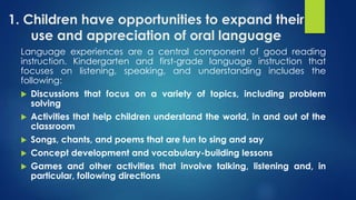 1. Children have opportunities to expand their
use and appreciation of oral language
Language experiences are a central component of good reading
instruction. Kindergarten and first-grade language instruction that
focuses on listening, speaking, and understanding includes the
following:
 Discussions that focus on a variety of topics, including problem
solving
 Activities that help children understand the world, in and out of the
classroom
 Songs, chants, and poems that are fun to sing and say
 Concept development and vocabulary-building lessons
 Games and other activities that involve talking, listening and, in
particular, following directions
 