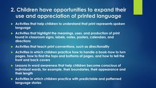 2. Children have opportunities to expand their
use and appreciation of printed language
 Activities that help children to understand that print represents spoken
language
 Activities that highlight the meanings, uses, and production of print
found in classroom signs, labels, notes, posters, calendars, and
directions
 Activities that teach print conventions, such as directionality
 Activities in which children practice how to handle a book-how to turn
pages, how to find the tops and bottoms of pages, and how to tell the
front and back covers
 Lessons in word awareness that help children become conscious of
individual words, for example, their boundaries, their appearance and
their length
 Activities in which children practice with predictable and patterned
language stories
 