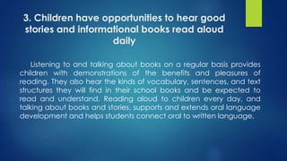 3. Children have opportunities to hear good
stories and informational books read aloud
daily
Listening to and talking about books on a regular basis provides
children with demonstrations of the benefits and pleasures of
reading. They also hear the kinds of vocabulary, sentences, and text
structures they will find in their school books and be expected to
read and understand. Reading aloud to children every day, and
talking about books and stories, supports and extends oral language
development and helps students connect oral to written language.
 