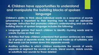 4. Children have opportunities to understand
and manipulate the building blocks of spoken
language
Children's ability to think about individual words as a sequence of sounds
(phonemes) is important to their learning how to read an alphabetic
language. Instruction that promotes children's understanding and use of the
building blocks of spoken language includes the following:
 Language games that teach children to identify rhyming words and to
create rhymes on their own
 Activities that help children understand that spoken sentences are made
up of groups of separate words, that words are made up of syllables, and
that words can be broken down into separate sounds
 Auditory activities in which children manipulate the sounds of words,
separate or segment the sounds of words, blend sounds, delete sounds,
or substitute new sounds for those deleted
 