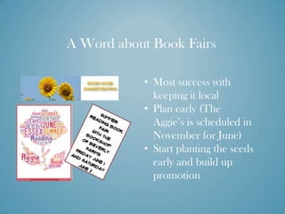 A Word about Book Fairs

           • Most success with
             keeping it local
           • Plan early (The
             Aggie’s is scheduled in
             November for June)
           • Start planting the seeds
             early and build up
             promotion
 