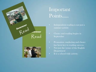 Important
Points…..
•   Independent reading is not just a
    summer activity

•   Choice and reading begins in
    September

•   Promotion, marketing and choice
    has been key to reading success.
•   Not just the venue of the English
    Department
•   It is a school wide activity.
 