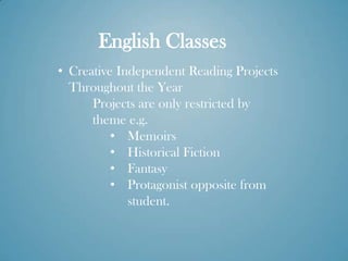 English Classes
• Creative Independent Reading Projects
  Throughout the Year
      Projects are only restricted by
      theme e.g.
          • Memoirs
          • Historical Fiction
          • Fantasy
          • Protagonist opposite from
             student.
 