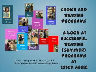 Choice and
                                                Reading
                                               Programs

                                                 A Look at
                                               successful
                                                  reading
                                                (Summer)
                                               programs
Debra A. Murphy, M.A., M.L.I.S., M.Ed
Essex Agricultural and Technical High School        At
                                               Essex Aggie
 