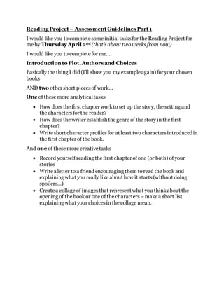 Reading Project – Assessment GuidelinesPart 1
I would like you to completesome initialtasksfor the Reading Project for
me by Thursday April 2nd (that’sabout twoweeksfrom now)
I would like you to completefor me....
Introduction to Plot,Authors and Choices
Basicallythe thing I did (I’ll show you my exampleagain) for your chosen
books
AND two other short piecesof work...
One of these more analyticaltasks
 How does the first chapter workto set up the story, the setting and
the charactersfor the reader?
 How does the writer establish thegenre of the story in the first
chapter?
 Writeshort characterprofilesfor at least two charactersintroducedin
the first chapter of the book.
And one of these more creativetasks
 Record yourself reading thefirst chapter ofone (or both) of your
stories
 Writea letter to a friend encouraging them toread the book and
explaining what you really like about how it starts(without doing
spoilers...)
 Createa collage of imagesthat represent what you thinkabout the
opening of the book or one of the characters –makea short list
explaining what your choicesin the collage mean.
 