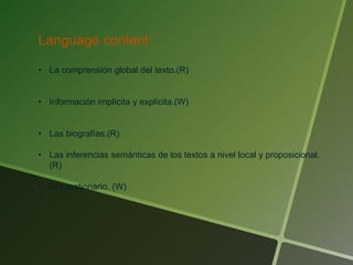 Language content:
• La comprensión global del texto.(R)
• Información implícita y explícita.(W)
• Las biografías.(R)
• Las inferencias semánticas de los textos a nivel local y proposicional.
(R)
• El cuestionario. (W)
 