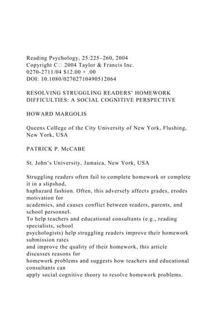 Reading Psychology, 25:225–260, 2004
Copyright C⃝ 2004 Taylor & Francis Inc.
0270-2711/04 $12.00 + .00
DOI: 10.1080/02702710490512064
RESOLVING STRUGGLING READERS’ HOMEWORK
DIFFICULTIES: A SOCIAL COGNITIVE PERSPECTIVE
HOWARD MARGOLIS
Queens College of the City University of New York, Flushing,
New York, USA
PATRICK P. McCABE
St. John’s University, Jamaica, New York, USA
Struggling readers often fail to complete homework or complete
it in a slipshod,
haphazard fashion. Often, this adversely affects grades, erodes
motivation for
academics, and causes conflict between readers, parents, and
school personnel.
To help teachers and educational consultants (e.g., reading
specialists, school
psychologists) help struggling readers improve their homework
submission rates
and improve the quality of their homework, this article
discusses reasons for
homework problems and suggests how teachers and educational
consultants can
apply social cognitive theory to resolve homework problems.
 