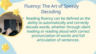Fluency: The Art of Speedy
Decoding
• Reading fluency can be defined as the
ability to automatically and correctly
decode words, whether through silent
reading or reading aloud with correct
pronunciation of words and full
articulation of sentences.
 