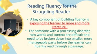 Reading Fluency for the
Struggling Reader
• A key component of building fluency is
exposing the learner to more and more
literature.
• For someone with a processing disorder,
new words and context are difficult and
need to be broken down into smaller, more
manageable parts before the learner can
fluently read through a passage.
 