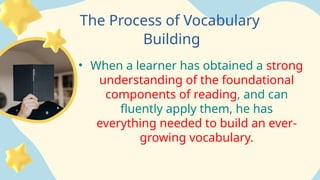 The Process of Vocabulary
Building
• When a learner has obtained a strong
understanding of the foundational
components of reading, and can
fluently apply them, he has
everything needed to build an ever-
growing vocabulary.
 