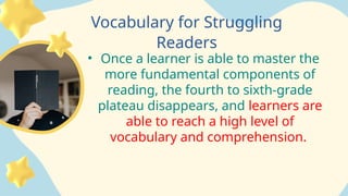 Hall
Vocabulary for Struggling
Readers
• Once a learner is able to master the
more fundamental components of
reading, the fourth to sixth-grade
plateau disappears, and learners are
able to reach a high level of
vocabulary and comprehension.
 