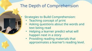 The Depth of Comprehension
• Strategies to Build Comprehension:
• Teaching concept of print
• Asking questions about the words and
text being read
• Helping a learner predict what will
happen next in a story
• Providing reading materials that
approximates a learner’s reading level.
 