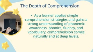 The Depth of Comprehension
• As a learner applies simple
comprehension strategies and gains a
strong understanding of phonemic
awareness, phonics, fluency, and
vocabulary, comprehension comes
naturally and at deep levels.
 