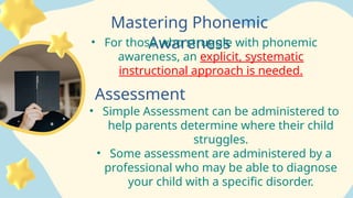Mastering Phonemic
Awareness
• For those who struggle with phonemic
awareness, an explicit, systematic
instructional approach is needed.
Assessment
• Simple Assessment can be administered to
help parents determine where their child
struggles.
• Some assessment are administered by a
professional who may be able to diagnose
your child with a specific disorder.
 