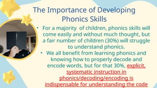 The Importance of Developing
Phonics Skills
• For a majority of children, phonics skills will
come easily and without much thought, but
a fair number of children (30%) will struggle
to understand phonics.
• We all benefit from learning phonics and
knowing how to properly decode and
encode words, but for that 30%, explicit,
systematic instruction in
phonics/decoding/encoding is
indispensable for understanding the code
 