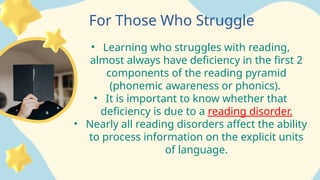 For Those Who Struggle
• Learning who struggles with reading,
almost always have deficiency in the first 2
components of the reading pyramid
(phonemic awareness or phonics).
• It is important to know whether that
deficiency is due to a reading disorder.
• Nearly all reading disorders affect the ability
to process information on the explicit units
of language.
 