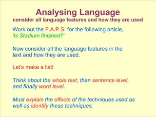 Analysing Language
consider all language features and how they are used
Work out the F.A.P.S. for the following article,
'Is Stadium finished?'
Now consider all the language features in the
text and how they are used.
Let's make a list!
Think about the whole text, then sentence level,
and finally word level.
Must explain the effects of the techniques used as
well as identify these techniques.
 