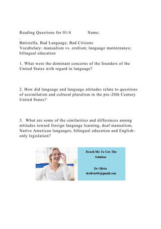 Reading Questions for 01/4 Name:
.
Batistella, Bad Language, Bad Citizens
Vocabulary: manualism vs. oralism; language maintenance;
bilingual education
1. What were the dominant concerns of the founders of the
United States with regard to language?
2. How did language and language attitudes relate to questions
of assimilation and cultural pluralism in the pre-20th Century
United States?
3. What are some of the similarities and differences among
attitudes toward foreign language learning, deaf manualism,
Native American languages, bilingual education and English-
only legislation?
 