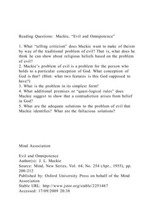 Reading Questions: Mackie, “Evil and Omnipotence”
1. What “telling criticism” does Mackie want to make of theism
by way of the traditional problem of evil? That is, what does he
think he can show about religious beliefs based on the problem
of evil?
2. Mackie’s problem of evil is a problem for the person who
holds to a particular conception of God. What conception of
God is that? (Hint: what two features is this God supposed to
have?)
3. What is the problem in its simplest form?
4. What additional premises or “quasi-logical rules” does
Mackie suggest to show that a contradiction arises from belief
in God?
5. What are the adequate solutions to the problem of evil that
Mackie identifies? What are the fallacious solutions?
Mind Association
Evil and Omnipotence
Author(s): J. L. Mackie
Source: Mind, New Series, Vol. 64, No. 254 (Apr., 1955), pp.
200-212
Published by: Oxford University Press on behalf of the Mind
Association
Stable URL: http://www.jstor.org/stable/2251467
Accessed: 17/09/2009 20:38
 